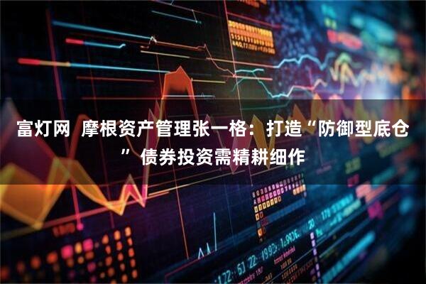 富灯网  摩根资产管理张一格：打造“防御型底仓” 债券投资需精耕细作