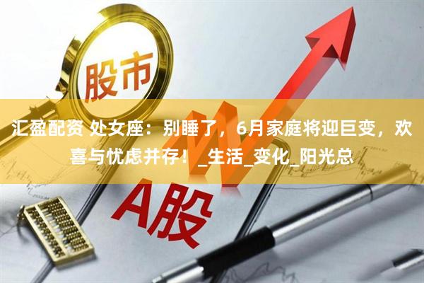 汇盈配资 处女座：别睡了，6月家庭将迎巨变，欢喜与忧虑并存！_生活_变化_阳光总
