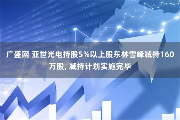 广盛网 亚世光电持股5%以上股东林雪峰减持160万股, 减持计划实施完毕