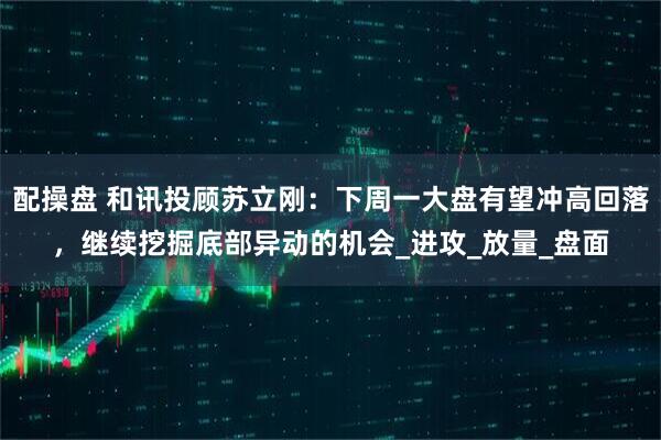 配操盘 和讯投顾苏立刚：下周一大盘有望冲高回落，继续挖掘底部异动的机会_进攻_放量_盘面