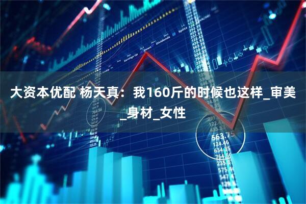 大资本优配 杨天真：我160斤的时候也这样_审美_身材_女性