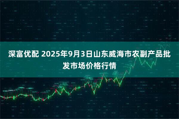 深富优配 2025年9月3日山东威海市农副产品批发市场价格行情