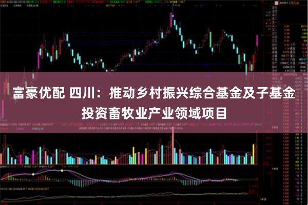 富豪优配 四川：推动乡村振兴综合基金及子基金投资畜牧业产业领域项目
