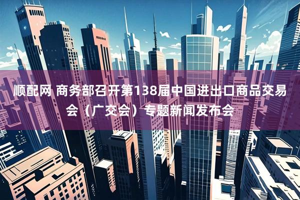 顺配网 商务部召开第138届中国进出口商品交易会（广交会）专题新闻发布会