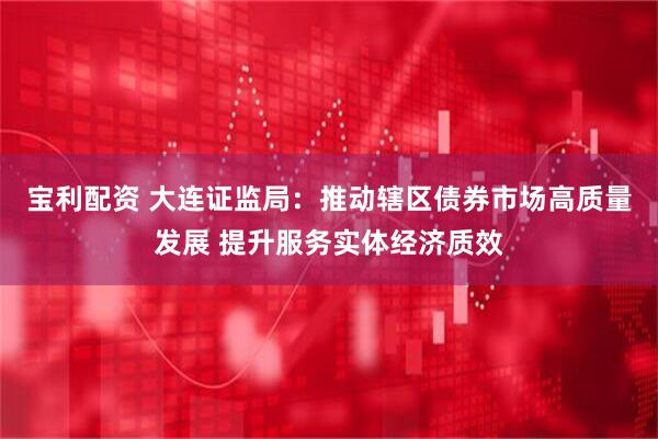 宝利配资 大连证监局：推动辖区债券市场高质量发展 提升服务实体经济质效